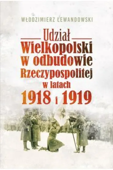 Udzia� Wielkopolski w odbudowie Rzeczypospolitej w latach 1918 i 1919 - W�odzimierz Lewandowski