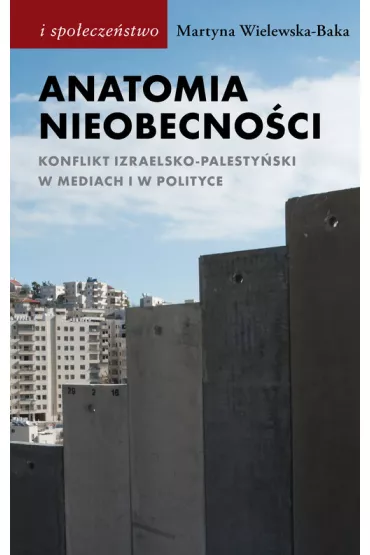 Anatomia nieobecno�ci. Konflikt izraelsko-palesty�ski w mediach i w polityce - Martyna Wielewska-Baka