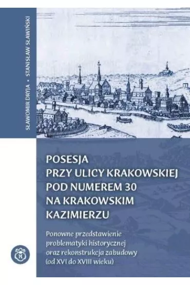 Posesja przy ulicy Krakowskiej pod numerem 30 na krakowskim Kazimierzu. Ponowne przedstawienie problematyki historycznej oraz rekonstrukcja zabudowy (od XVI do XVIII wieku) - Stanis�aw S�awi�ski, S�awomir Dryja