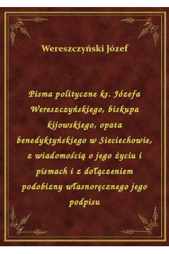 Pisma polityczne ks. Jzefa Wereszczyskiego, biskupa kijowskiego, opata benedyktyskiego w Sieciechowie, z wiadomoci o jego yciu i pismach i z doczeniem podobizny wasnorcznego jego podpisu