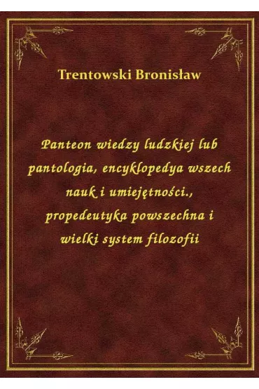 Panteon wiedzy ludzkiej lub pantologia, encyklopedya wszech nauk i umiej�tno�ci., propedeutyka powszechna i wielki system filozofii - Bronis�aw Trentowski