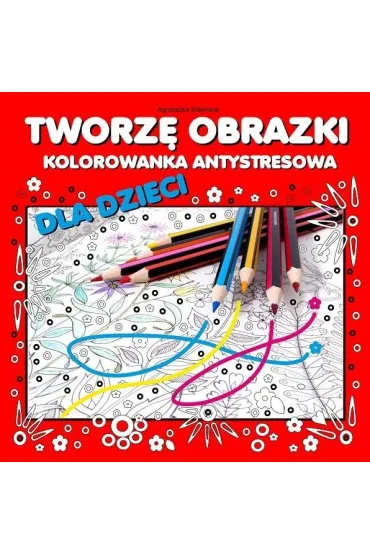 Tworz� obrazki Kolorowanka antystresowa dla dzieci - Agnieszka Wile�ska