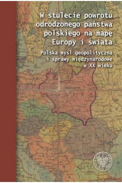 W stulecie powrotu odrodzonego pastwa polskiego na map Europy i wiata. Polska myl geopolityczna i sprawy midzynarodowe w XX wieku.