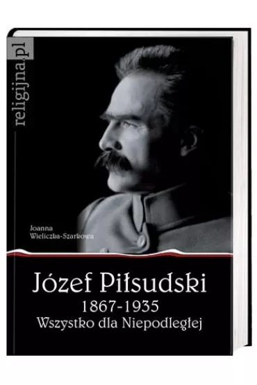 J�zef Pi�sudski 1867-1935. Wszystko dla Niepodleg�ej - Joanna Wieliczka-Szarkowa
