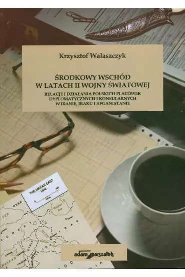 �rodkowy wsch�d w latach II wojny �wiatowej. Relacje i dzia�ania polskich plac�wek dyplomatycznych i konsularnych w Iranie, Iraku i Afganistanie - Krzysztof Walaszczyk