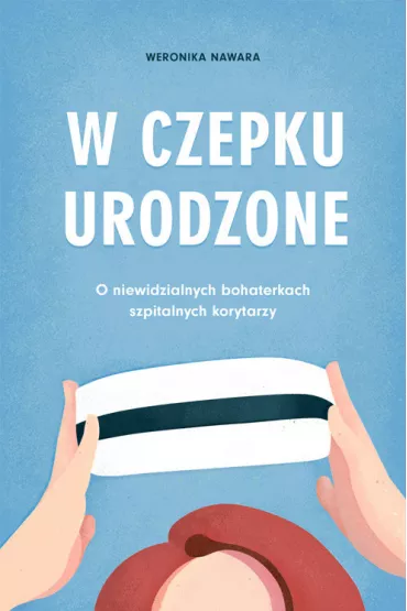 W czepku urodzone. O niewidzialnych bohaterkach szpitalnych korytarzy - Weronika  Nawara