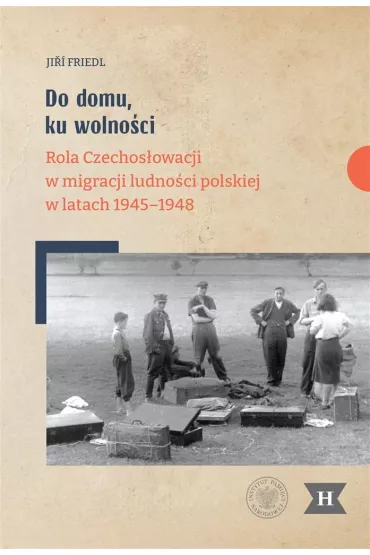 Do domu, ku wolno�ci. Rola Czechos�owacji w migracji ludno�ci polskiej w latach 1945&ndash;1948 - Ji Friedl