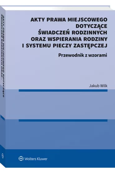 Akty prawa miejscowego dotycz�ce �wiadcze� rodzinnych oraz wspierania rodziny i systemu pieczy zast�pczej. Przewodnik z wzorami - Jakub  Wilk