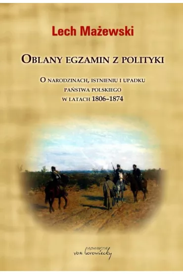 Oblany egzamin z polityki. O narodzinach, istnieniu i upadku pa�stwa polskiego w latach 1806-1874 - Lech Ma�ewski