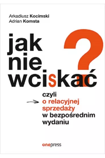 Jak nie wciska�? Czyli o relacyjnej sprzeda�y w bezpo�rednim wydaniu - Adrian  Komsta, Arkadiusz  Kocimski