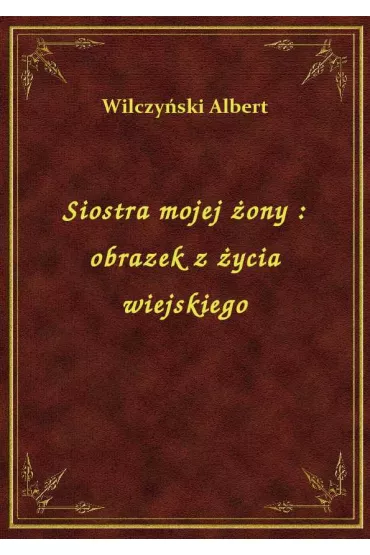 Siostra mojej �ony : obrazek z �ycia wiejskiego - Albert Wilczy�ski