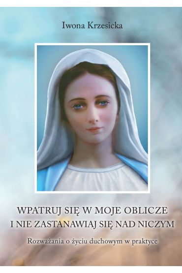 Wpatruj się w moje oblicze i nie zastanawiaj nad niczym. Rozważania o życiu duchowym w praktyce