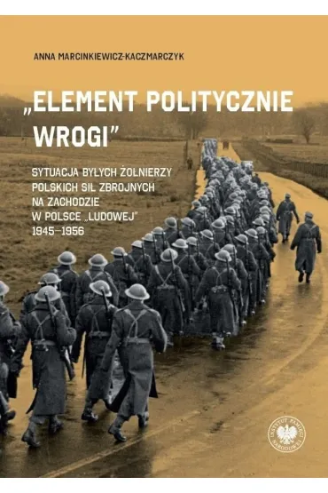 &bdquo;Element politycznie wrogi&rdquo; Sytuacja by�ych �o�nierzy Polskich Si� Zbrojnych na Zachodzie w Polsce &bdquo;ludowej&rdquo; 1945&ndash;1956 - Anna Marcinkiewicz-Kaczmarczyk