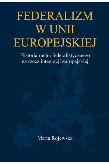 Federalizm w Unii Europejskiej. Historia ruchu federalistycznego na rzecz integracji europejskiej - Marta  Rojewska