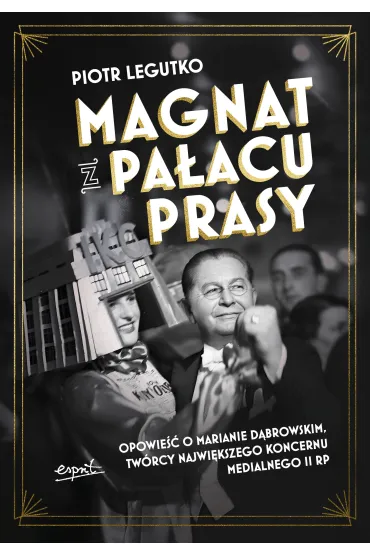 Magnat z Pa�acu Prasy. Opowie�� o Marianie D�browskim, tw�rcy najwi�kszego koncernu medialnego II RP - Piotr Legutko