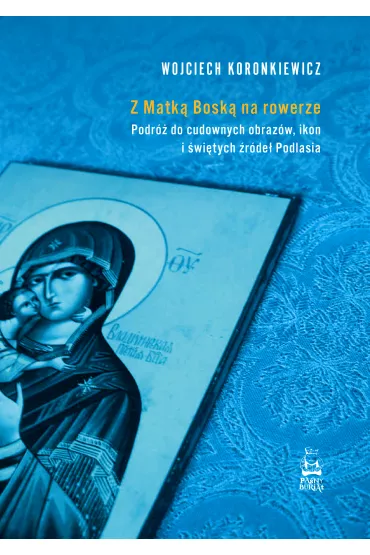 Z Matk� Bosk� na rowerze. Podr� do cudownych obraz�w, ikon i �wi�tych �r�de� Podlasia - Wojciech Koronkiewicz