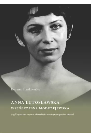 Anna Lutos�awska. Wsp�czesna Modrzejewska (czyli opowie�� o sztuce aktorskiej - scenicznym ge�cie i s�owie) - Bo�ena Frankowska