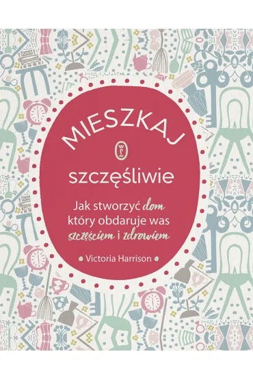 Mieszkaj szcz�liwie. Jak stworzy� dom, kt�ry obdaruje was szcz�ciem i zdrowiem - Victoria Harrison