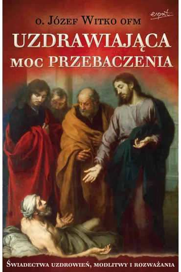 Uzdrawiaj�ca moc przebaczenia. �wiadectwa uzdrowie�, modlitwy i rozwa�ania - J�zef Witko
