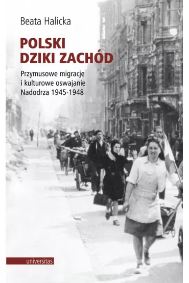 Polski Dziki Zach�d. Przymusowe migracje i kulturowe oswajanie Nadodrza 1945-1948 - Beata Halicka