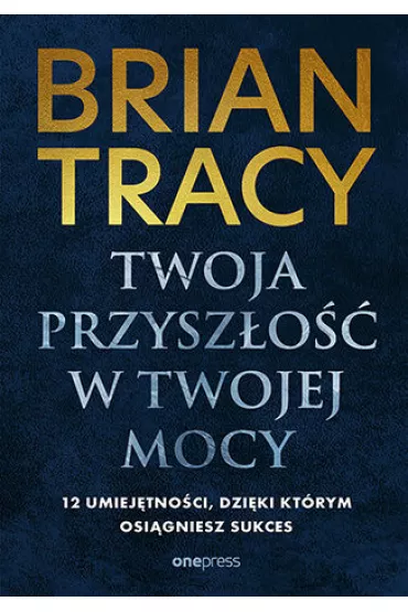 Twoja przysz�o�� w Twojej mocy. 12 umiej�tno�ci, dzi�ki kt�rym osi�gniesz sukces - Brian Tracy