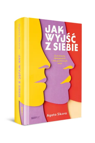 Jak wyj�� z siebie. O z�udzeniu niezale�no�ci i sile spo�ecznych wi�zi - Agata  Sikora