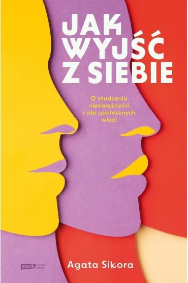 Jak wyj�� z siebie. O z�udzeniu niezale�no�ci i sile spo�ecznych wi�zi - Agata  Sikora
