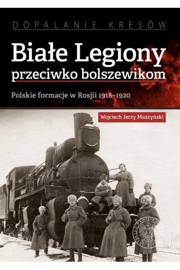 Bia�e Legiony przeciwko bolszewikom. Polskie formacje w Rosji 1918-1920 - Wojciech Jerzy Muszy�ski