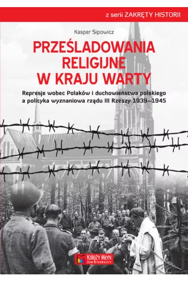Prze�ladowania religijne w Kraju Warty Represje wobec Polak�w i duchowie�stwa polskiego a polityka wyznaniowa rz�du III Rzeszy 1939&ndash;1945 - Kasper Sipowicz