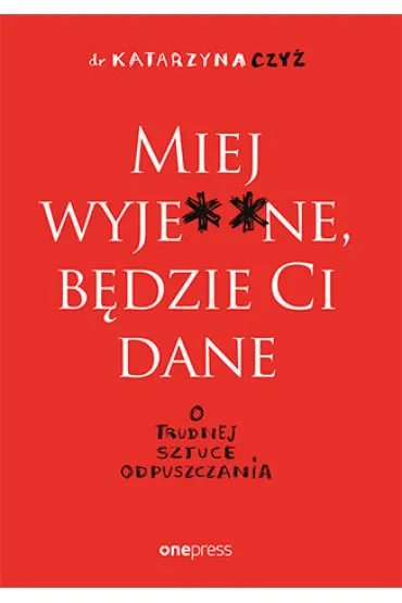 Miej wyje**ne, b�dzie Ci dane. O trudnej sztuce odpuszczania - Katarzyna  Czy�