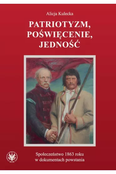 Patriotyzm, po�wi�cenie, jedno��. Spo�ecze�stwo 1863 roku w dokumentach powstania - Alicja Kulecka