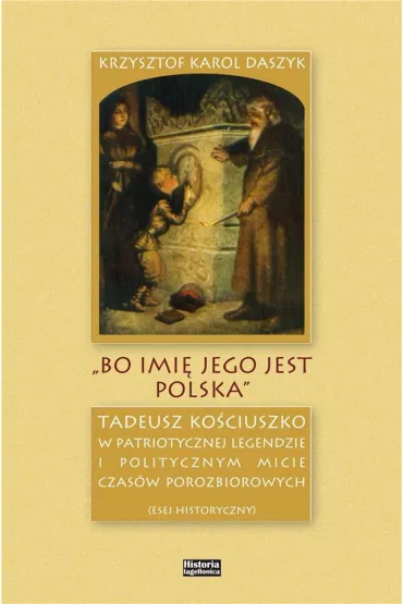 &bdquo;Bo imi� jego jest Polska&rdquo;. Tadeusz Ko�ciuszko w patriotycznej legendzie i politycznym micie czas�w porozbiorowych - Krzysztof Karol Daszyk