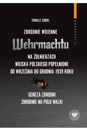 Zbrodnie wojenne Wehrmachtu na �o�nierzach Wojska Polskiego pope�nione od wrze�nia do grudnia 1939 r. Tom 1. Geneza zbrodni. Zbrodnie na polu walki - Tomasz Sudo�