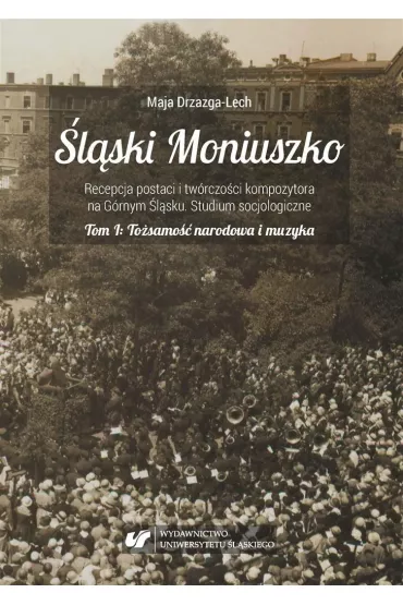 To�samo�� narodowa i muzyka. �l�ski Moniuszko. Recepcja postaci i tw�rczo�ci kompozytowa na G�rnym �l�sku. Studium socjologiczne. Tom 1 - Maja Drzazga-Lech
