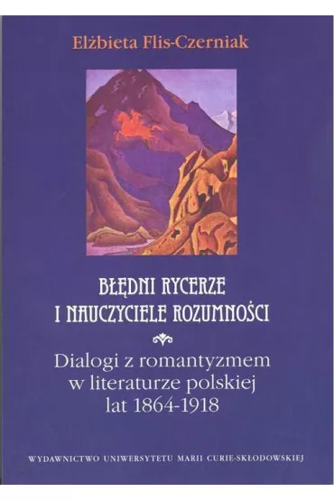 B��dni rycerze i nauczyciele rozumno�ci. Dialogi z romantyzmem w literaturze polskiej lat 1864 - 1918 - El�bieta Flis Czerniak