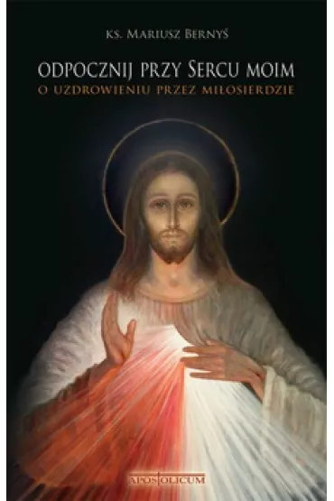 Odpocznij przy Sercu moim. O uzdrowieniu przez mi�osierdzie. - Mariusz Ks Berny�
