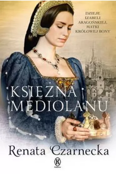 Ksi�na Mediolanu. Dzieje Izabeli Arago�skiej, matki kr�lowej Bony - Renata Czarnecka
