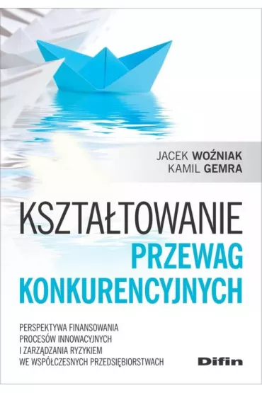 Kszta�towanie przewag konkurencyjnych. Perspektywa finansowania proces�w innowacyjnych i zarz�dzania ryzykiem we wsp�czesnych przedsi�biorstwach - Jacek Wo�niak, Kamil  Gemra