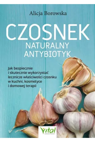 Czosnek - naturalny antybiotyk. Jak bezpiecznie i skutecznie wykorzysta� jego lecznicze w�a�ciwo�ci w kuchni, kosmetyce i domowej terapii - Alicja Borowska