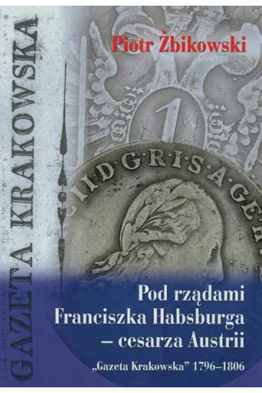 Pod rz�dami Franciszka Habsburga ? cesarza Austrii. `Gazeta Krakowska` 1796?1806 - Piotr �bikowski