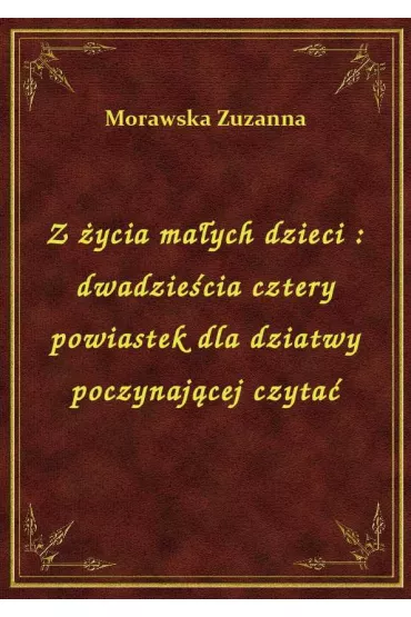 Z �ycia ma�ych dzieci : dwadzie�cia cztery powiastek dla dziatwy poczynaj�cej czyta� - Zuzanna Morawska