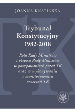 Trybunał Konstytucyjny 1982-2018. Rola Rady Ministrów i Prezesa Rady Ministrów w postępowaniach prze