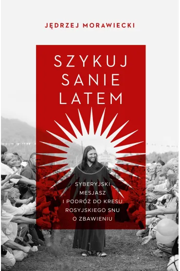 Szykuj sanie latem. Syberyjski mesjasz i podr� do kresu rosyjskiego snu o zbawieniu - J�drzej Morawiecki