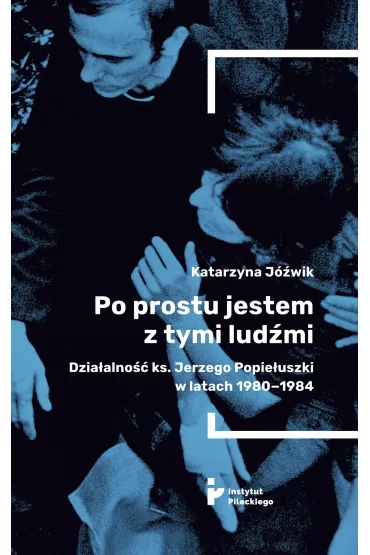 Po prostu jestem z tymi lud�mi. Dzia�alno�� ks. Jerzego Popie�uszki w latach 1980-1984 - Katarzyna J�wik