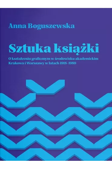 Sztuka ksi��ki. O kszta�ceniu graficznym w �rodowisku akademickim Krakowa i Warszawy w latach 1918-1989 - Anna Boguszewska