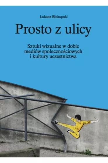 Prosto z ulicy. Sztuki wizualne w dobie medi�w spo�eczno�ciowych i kultury uczestnictwa - �ukasz Biskupski