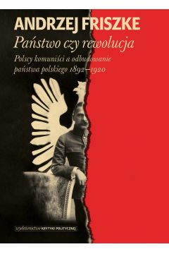 Państwo czy rewolucja. Polscy komuniści a odbudowanie państwa polskiego 1892-1920