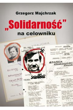Solidarno na celowniku Wybrane operacje SB przeciwko zwizkowi i jego dziaaczom Grzegorz Majchrzak