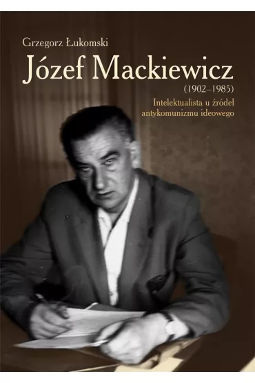 J�zef Mackiewicz (1902-1985). Intelektualista u �r�de� antykomunizmu ideowego - Grzegorz �ukomski