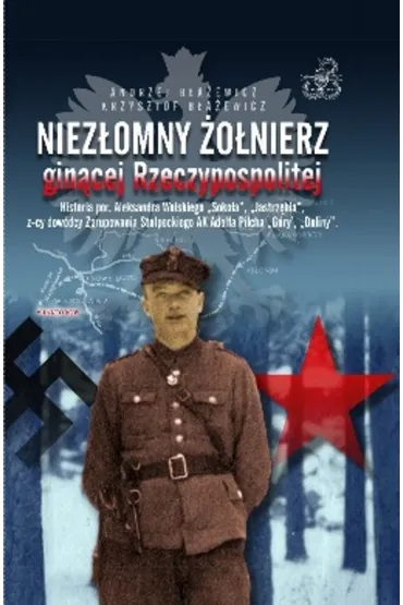 Niez�omny �o�nierz gin�cej Rzeczypospolitej. Historia por. Aleksandra Wolskiego &bdquo;Soko�a&rdquo;, &bdquo;Jastrz�bia&rdquo;, z-cy dow�dcy zgrupowania - Andrzej  B�a�ewicz, Krzysztof  B�a�ewicz